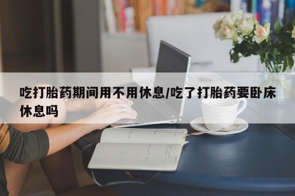 流产药在线购买微信吃打胎药期间用不用休息/吃了打胎药要卧床休息吗