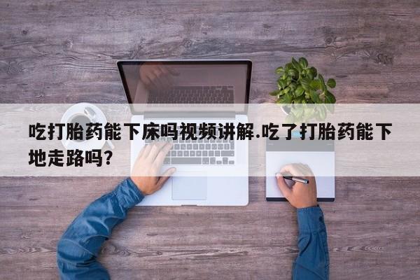 流产药在线购买微信吃打胎药能下床吗视频讲解.吃了打胎药能下地走路吗？
