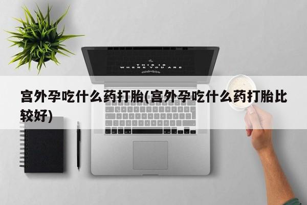 流产药在线购买微信宫外孕吃什么药打胎(宫外孕吃什么药打胎比较好)