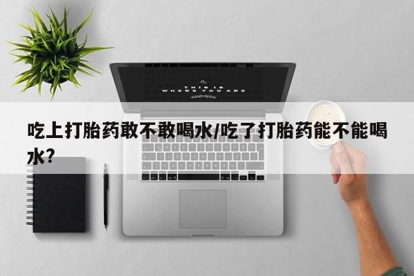 流产药在线购买微信吃上打胎药敢不敢喝水/吃了打胎药能不能喝水?