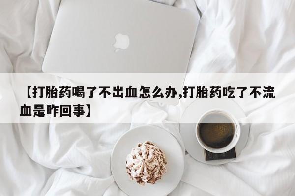 流产药在线购买微信【打胎药喝了不出血怎么办,打胎药吃了不流血是咋回事】
