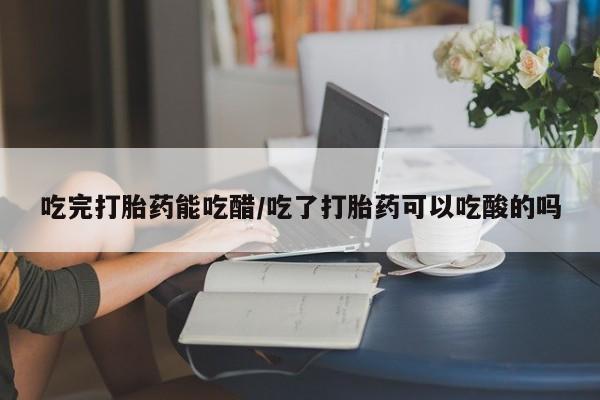 流产药在线购买微信吃完打胎药能吃醋/吃了打胎药可以吃酸的吗