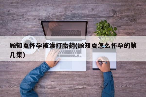 流产药在线购买微信顾知夏怀孕被灌打胎药(顾知夏怎么怀孕的第几集)