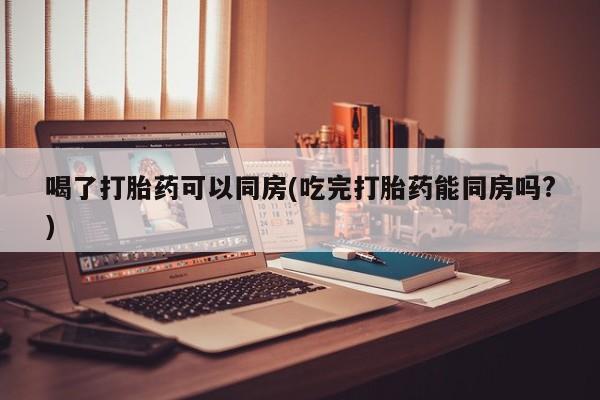 流产药在线购买微信喝了打胎药可以同房(吃完打胎药能同房吗?)
