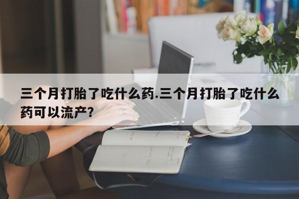 流产药在线购买微信三个月打胎了吃什么药.三个月打胎了吃什么药可以流产？