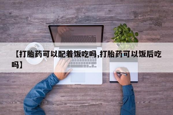 流产药在线购买微信【打胎药可以配着饭吃吗,打胎药可以饭后吃吗】