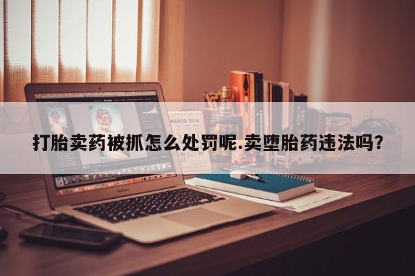 流产药在线购买微信打胎卖药被抓怎么处罚呢.卖堕胎药违法吗？