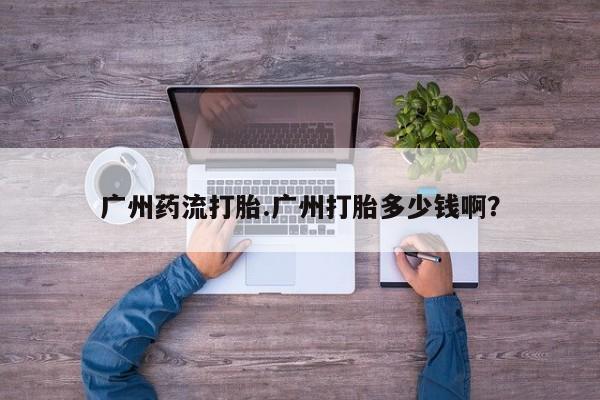 流产药在线购买微信广州药流打胎.广州打胎多少钱啊？