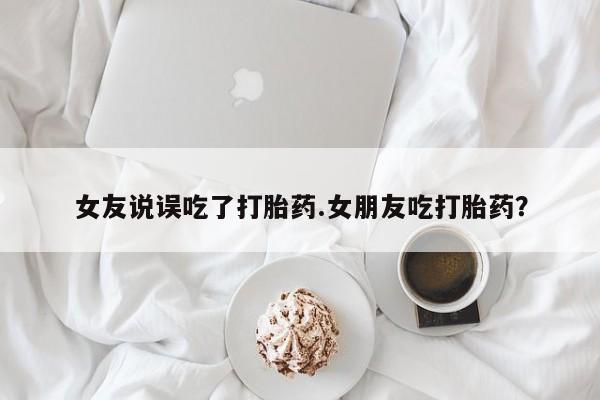 流产药在线购买微信女友说误吃了打胎药.女朋友吃打胎药？