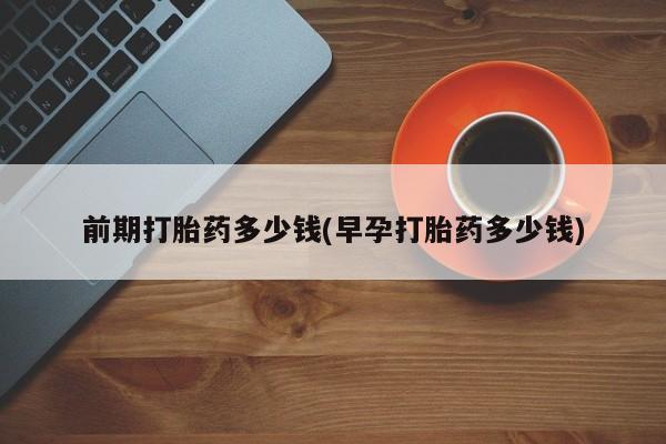 流产药在线购买微信前期打胎药多少钱(早孕打胎药多少钱)