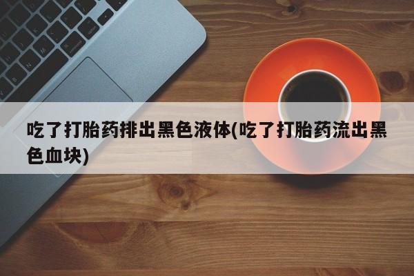 流产药在线购买微信吃了打胎药排出黑色液体(吃了打胎药流出黑色血块)