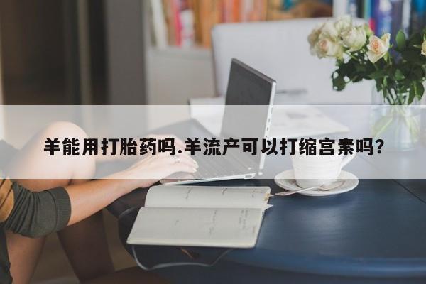 流产药在线购买微信羊能用打胎药吗.羊流产可以打缩宫素吗？