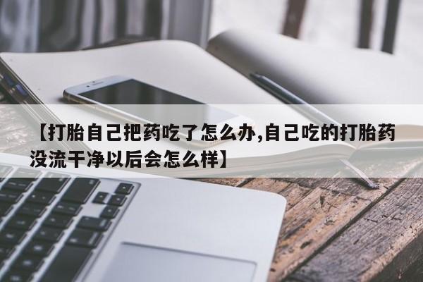 流产药在线购买微信【打胎自己把药吃了怎么办,自己吃的打胎药没流干净以后会怎么样】
