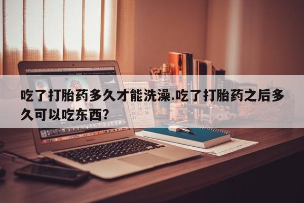 流产药在线购买微信吃了打胎药多久才能洗澡.吃了打胎药之后多久可以吃东西？