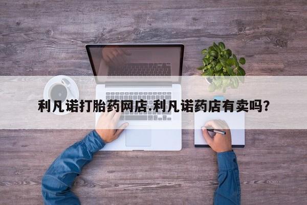 流产药在线购买微信利凡诺打胎药网店.利凡诺药店有卖吗？