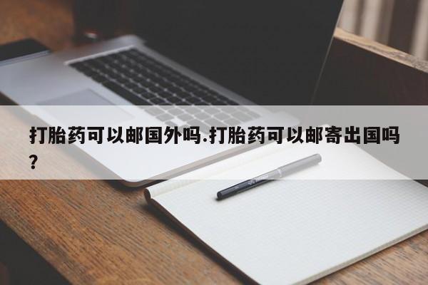 流产药在线购买微信打胎药可以邮国外吗.打胎药可以邮寄出国吗？