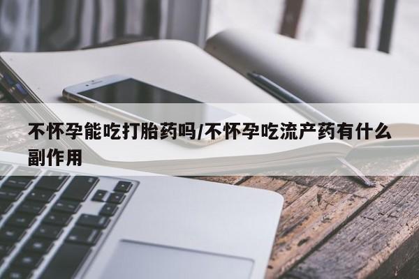 流产药在线购买微信不怀孕能吃打胎药吗/不怀孕吃流产药有什么副作用
