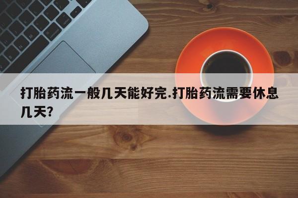流产药在线购买微信打胎药流一般几天能好完.打胎药流需要休息几天？