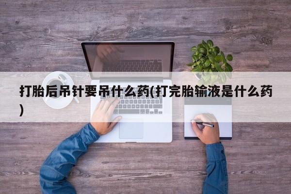 流产药在线购买微信打胎后吊针要吊什么药(打完胎输液是什么药)