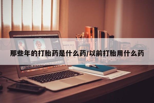 流产药在线购买微信那些年的打胎药是什么药/以前打胎用什么药