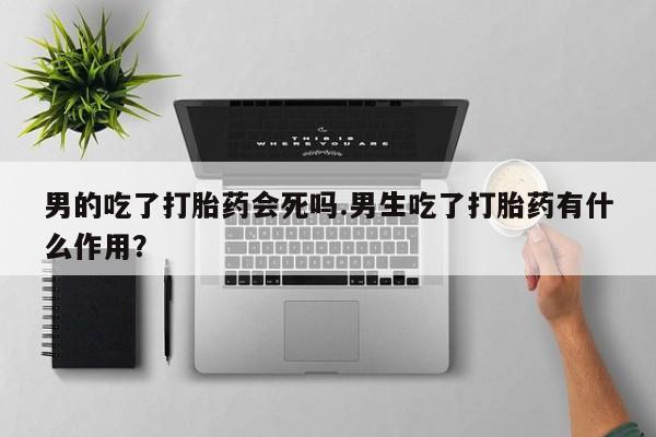 流产药在线购买微信男的吃了打胎药会死吗.男生吃了打胎药有什么作用？