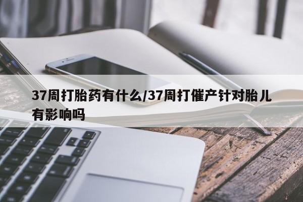 流产药在线购买微信37周打胎药有什么/37周打催产针对胎儿有影响吗