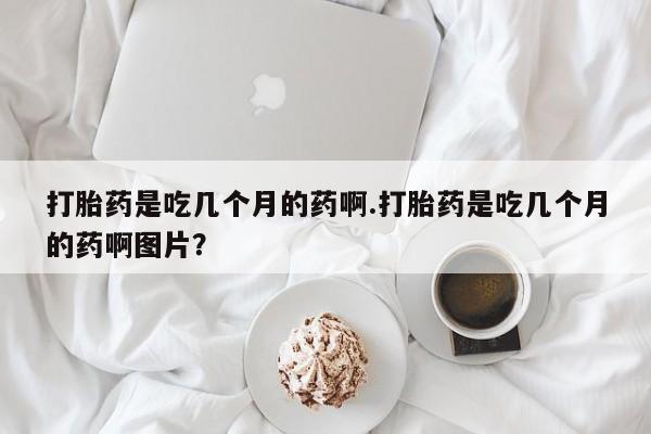 流产药在线购买微信打胎药是吃几个月的药啊.打胎药是吃几个月的药啊图片？