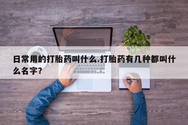流产药在线购买微信日常用的打胎药叫什么.打胎药有几种都叫什么名字？