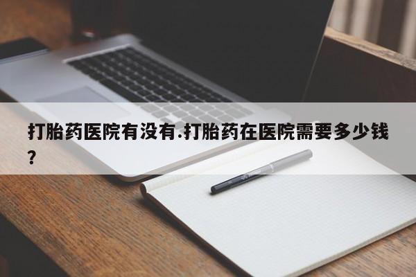 流产药在线购买微信打胎药医院有没有.打胎药在医院需要多少钱？