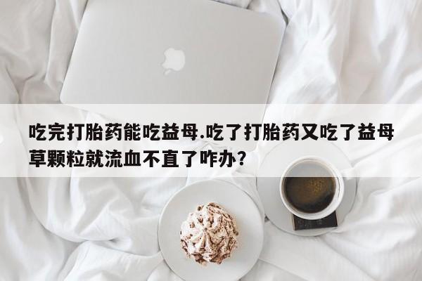流产药在线购买微信吃完打胎药能吃益母.吃了打胎药又吃了益母草颗粒就流血不直了咋办？
