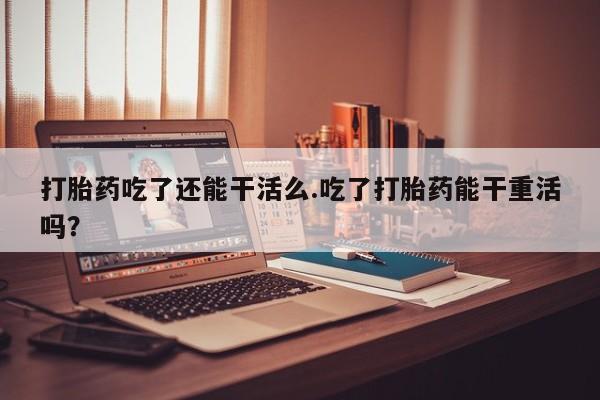 流产药在线购买微信打胎药吃了还能干活么.吃了打胎药能干重活吗？