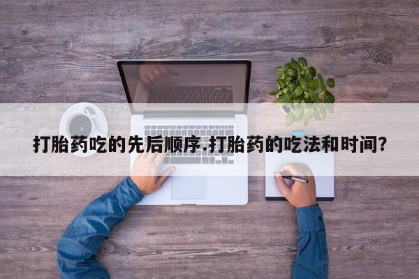 流产药在线购买微信打胎药吃的先后顺序.打胎药的吃法和时间？