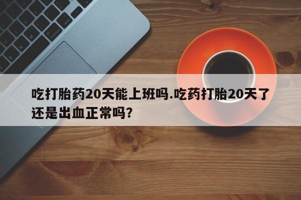 流产药在线购买微信吃打胎药20天能上班吗.吃药打胎20天了还是出血正常吗？