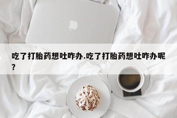 流产药在线购买微信吃了打胎药想吐咋办.吃了打胎药想吐咋办呢？