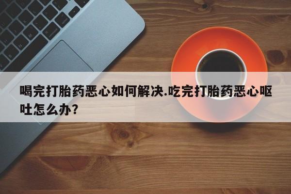 流产药在线购买微信喝完打胎药恶心如何解决.吃完打胎药恶心呕吐怎么办？
