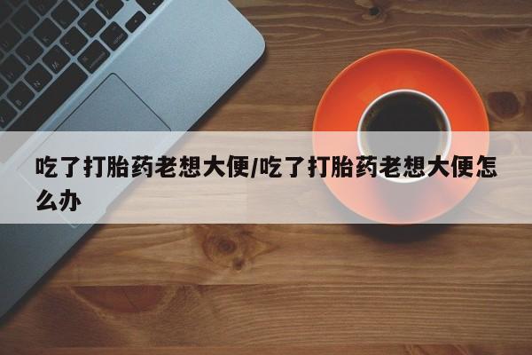 流产药在线购买微信吃了打胎药老想大便/吃了打胎药老想大便怎么办