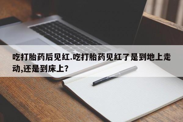 流产药在线购买微信吃打胎药后见红.吃打胎药见红了是到地上走动,还是到床上？