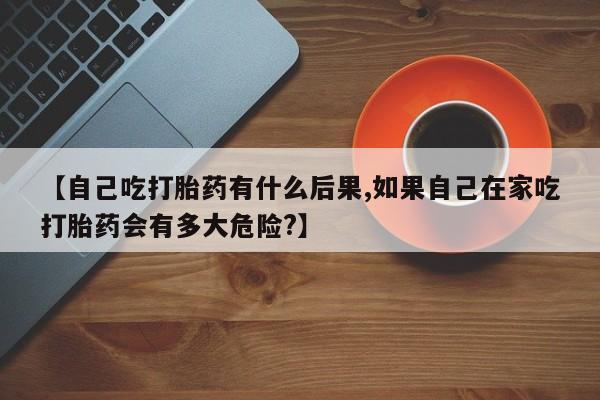 流产药在线购买微信【自己吃打胎药有什么后果,如果自己在家吃打胎药会有多大危险?】