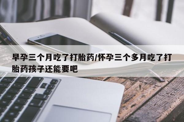 流产药在线购买微信早孕三个月吃了打胎药/怀孕三个多月吃了打胎药孩子还能要吧