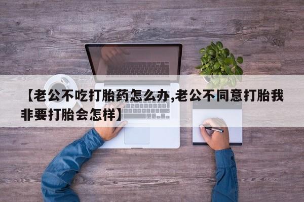 流产药在线购买微信【老公不吃打胎药怎么办,老公不同意打胎我非要打胎会怎样】
