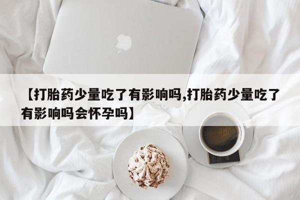 流产药在线购买微信【打胎药少量吃了有影响吗,打胎药少量吃了有影响吗会怀孕吗】