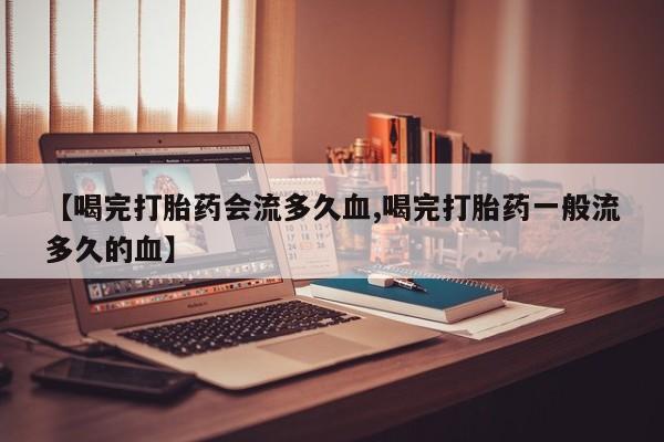 流产药在线购买微信【喝完打胎药会流多久血,喝完打胎药一般流多久的血】