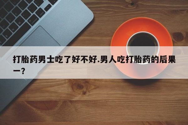 流产药在线购买微信打胎药男士吃了好不好.男人吃打胎药的后果一？