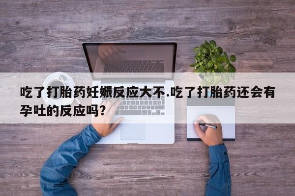 流产药在线购买微信吃了打胎药妊娠反应大不.吃了打胎药还会有孕吐的反应吗？