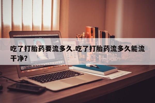 流产药在线购买微信吃了打胎药要流多久.吃了打胎药流多久能流干净？