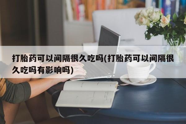 流产药在线购买微信打胎药可以间隔很久吃吗(打胎药可以间隔很久吃吗有影响吗)