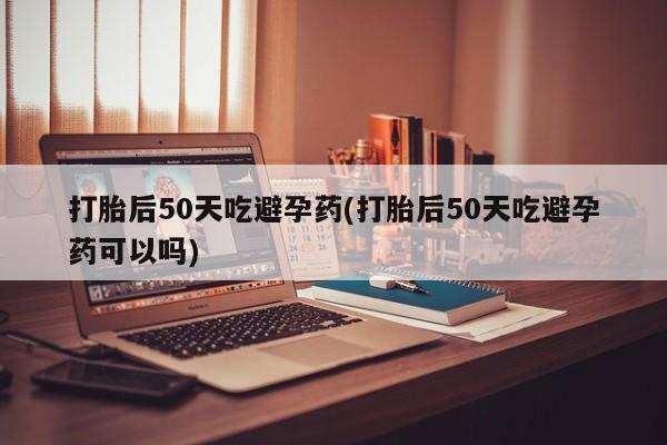 流产药在线购买微信打胎后50天吃避孕药(打胎后50天吃避孕药可以吗)