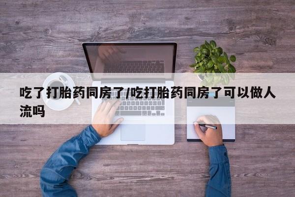 流产药在线购买微信吃了打胎药同房了/吃打胎药同房了可以做人流吗