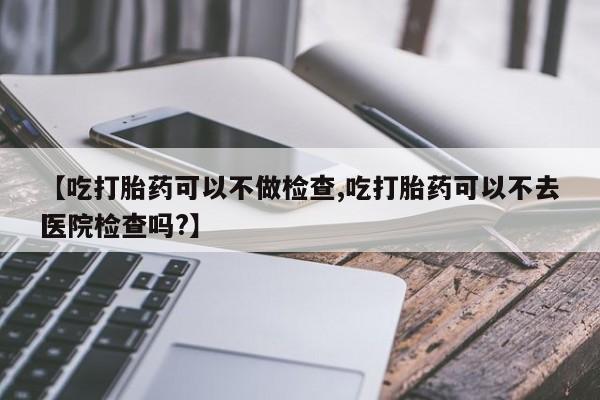 流产药在线购买微信【吃打胎药可以不做检查,吃打胎药可以不去医院检查吗?】