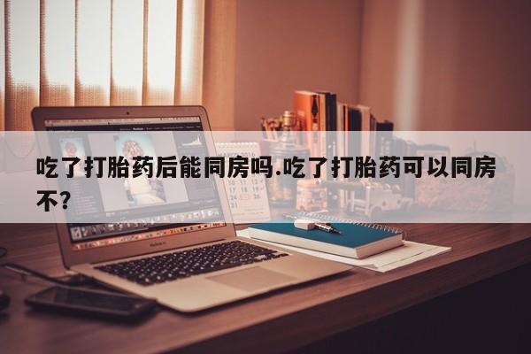 流产药在线购买微信吃了打胎药后能同房吗.吃了打胎药可以同房不？